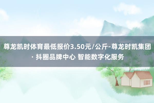 尊龙凯时体育最低报价3.50元/公斤-尊龙时凯集团 · 抖圈品牌中心 智能数字化服务