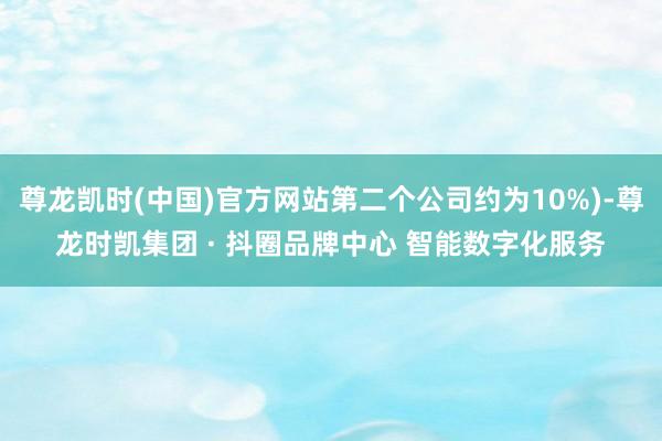 尊龙凯时(中国)官方网站第二个公司约为10%)-尊龙时凯集团 · 抖圈品牌中心 智能数字化服务