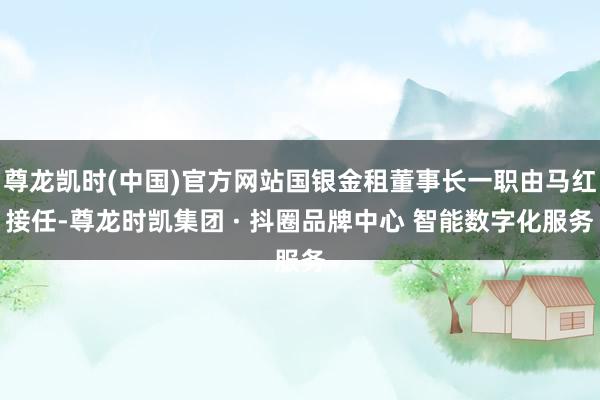 尊龙凯时(中国)官方网站国银金租董事长一职由马红接任-尊龙时凯集团 · 抖圈品牌中心 智能数字化服务