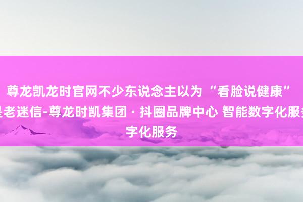 尊龙凯龙时官网不少东说念主以为 “看脸说健康” 是老迷信-尊龙时凯集团 · 抖圈品牌中心 智能数字化服务