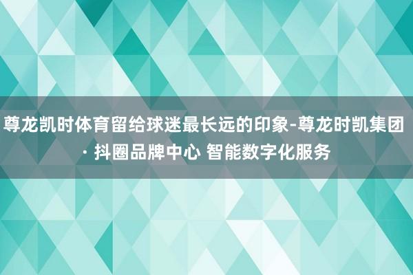 尊龙凯时体育留给球迷最长远的印象-尊龙时凯集团 · 抖圈品牌中心 智能数字化服务