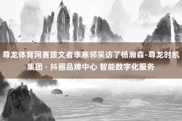 尊龙体育网赛跋文者李寒邻采访了杨瀚森-尊龙时凯集团 · 抖圈品牌中心 智能数字化服务