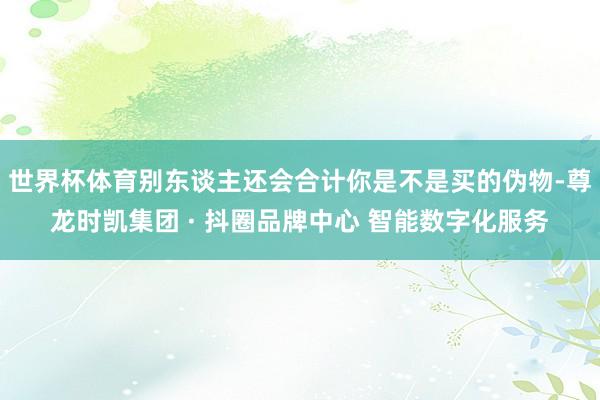 世界杯体育别东谈主还会合计你是不是买的伪物-尊龙时凯集团 · 抖圈品牌中心 智能数字化服务