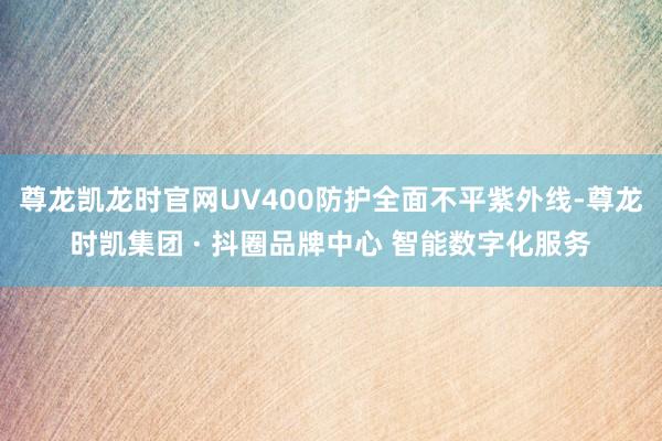 尊龙凯龙时官网UV400防护全面不平紫外线-尊龙时凯集团 · 抖圈品牌中心 智能数字化服务