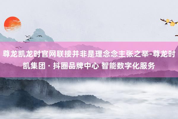 尊龙凯龙时官网联接并非是理念念主张之举-尊龙时凯集团 · 抖圈品牌中心 智能数字化服务