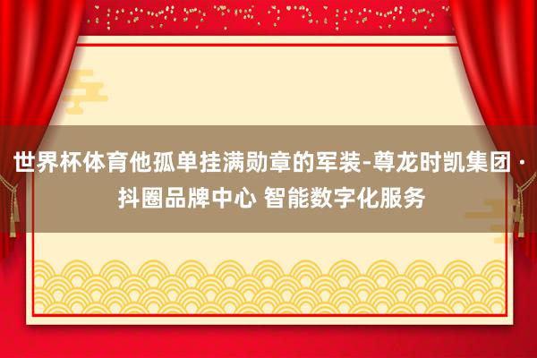 世界杯体育他孤单挂满勋章的军装-尊龙时凯集团 · 抖圈品牌中心 智能数字化服务