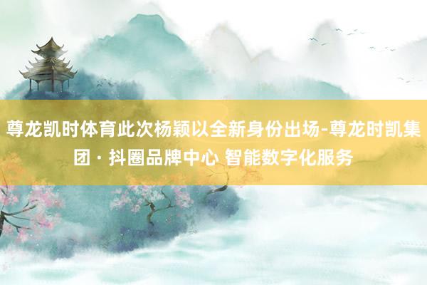 尊龙凯时体育此次杨颖以全新身份出场-尊龙时凯集团 · 抖圈品牌中心 智能数字化服务