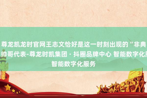 尊龙凯龙时官网王志文恰好是这一时刻出现的“非典型”帅哥代表-尊龙时凯集团 · 抖圈品牌中心 智能数字化服务