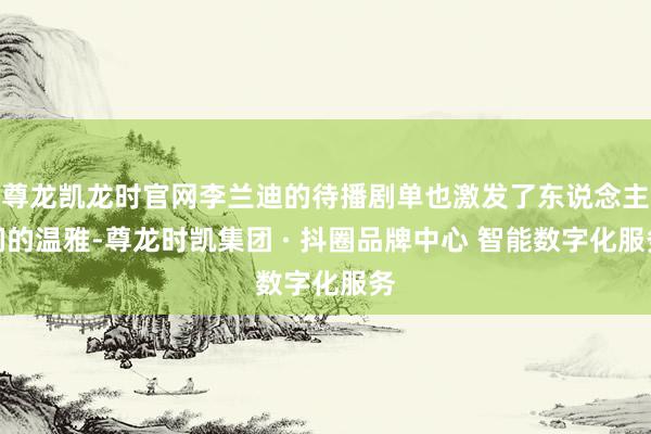 尊龙凯龙时官网李兰迪的待播剧单也激发了东说念主们的温雅-尊龙时凯集团 · 抖圈品牌中心 智能数字化服务