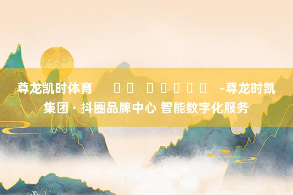 尊龙凯时体育      		  					  -尊龙时凯集团 · 抖圈品牌中心 智能数字化服务