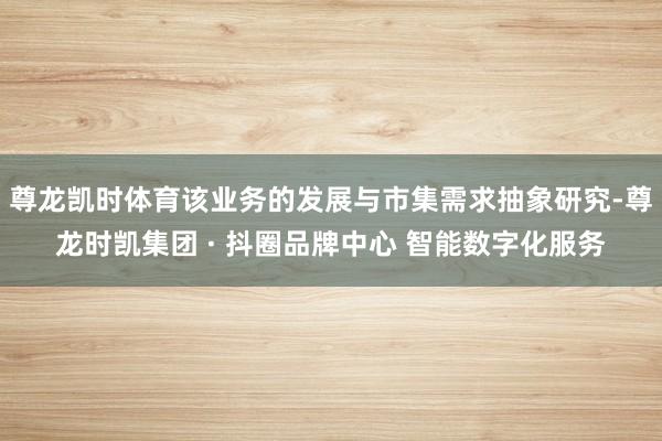 尊龙凯时体育该业务的发展与市集需求抽象研究-尊龙时凯集团 · 抖圈品牌中心 智能数字化服务