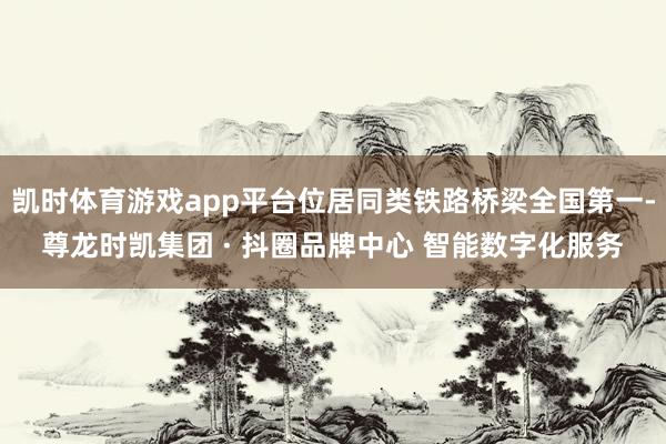 凯时体育游戏app平台位居同类铁路桥梁全国第一-尊龙时凯集团 · 抖圈品牌中心 智能数字化服务