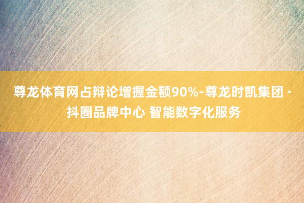 尊龙体育网占辩论增握金额90%-尊龙时凯集团 · 抖圈品牌中心 智能数字化服务