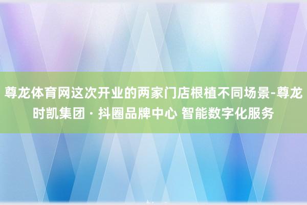 尊龙体育网这次开业的两家门店根植不同场景-尊龙时凯集团 · 抖圈品牌中心 智能数字化服务