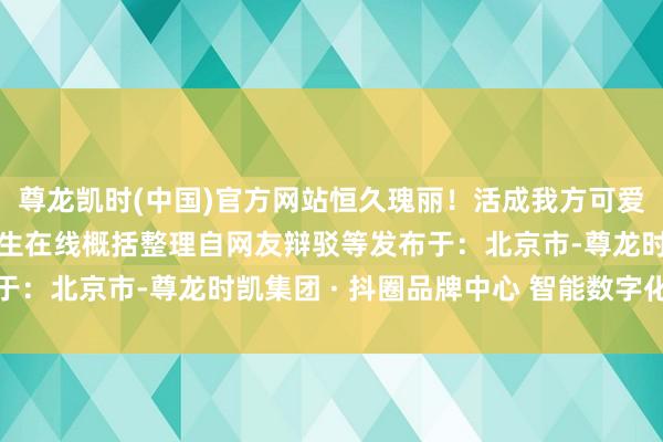尊龙凯时(中国)官方网站恒久瑰丽！活成我方可爱的形势着手：中国大学生在线概括整理自网友辩驳等发布于：北京市-尊龙时凯集团 · 抖圈品牌中心 智能数字化服务
