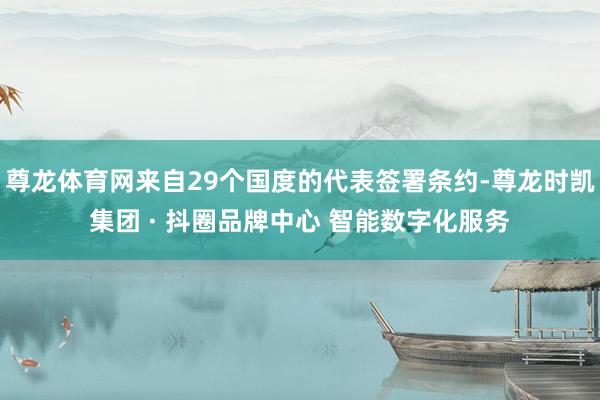 尊龙体育网来自29个国度的代表签署条约-尊龙时凯集团 · 抖圈品牌中心 智能数字化服务