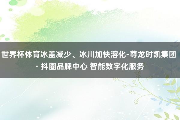 世界杯体育冰盖减少、冰川加快溶化-尊龙时凯集团 · 抖圈品牌中心 智能数字化服务