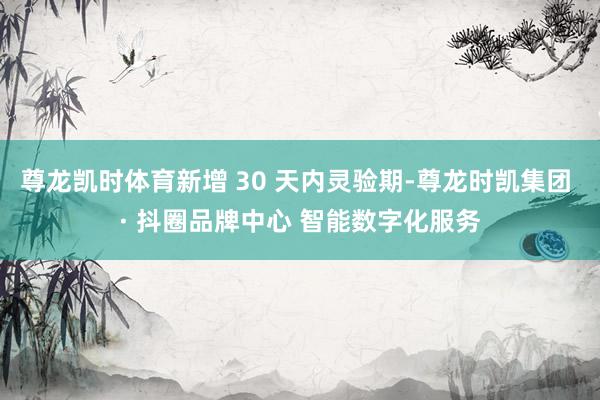 尊龙凯时体育新增 30 天内灵验期-尊龙时凯集团 · 抖圈品牌中心 智能数字化服务