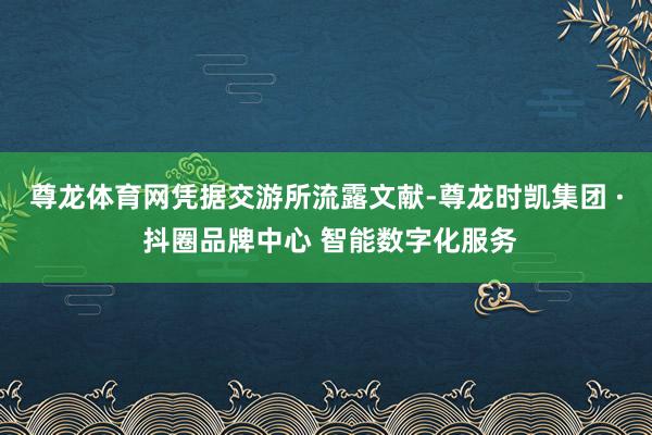尊龙体育网　　凭据交游所流露文献-尊龙时凯集团 · 抖圈品牌中心 智能数字化服务