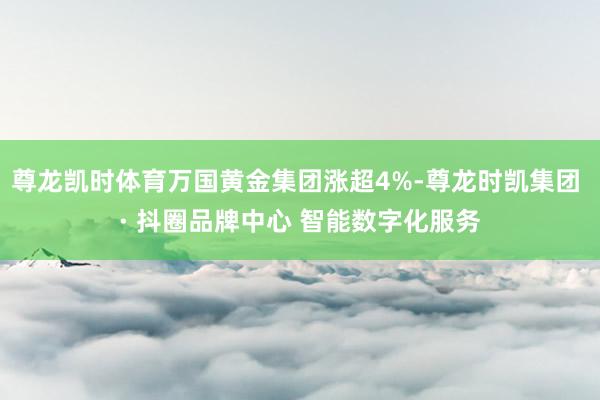 尊龙凯时体育万国黄金集团涨超4%-尊龙时凯集团 · 抖圈品牌中心 智能数字化服务