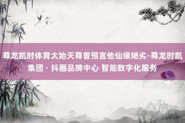 尊龙凯时体育太始天尊曾预言他仙缘陋劣-尊龙时凯集团 · 抖圈品牌中心 智能数字化服务