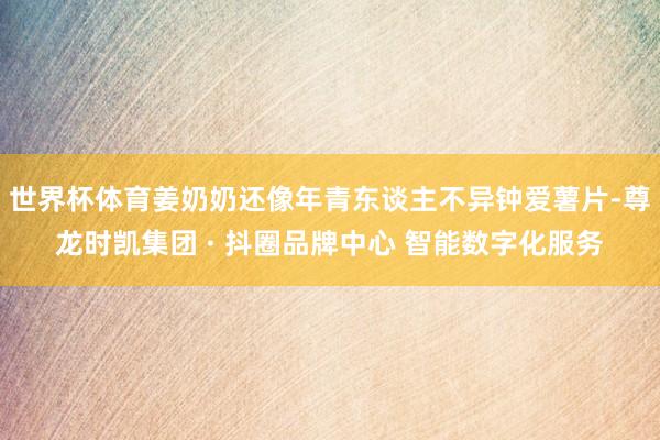 世界杯体育姜奶奶还像年青东谈主不异钟爱薯片-尊龙时凯集团 · 抖圈品牌中心 智能数字化服务