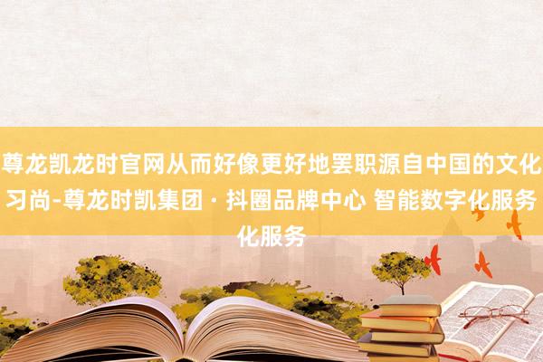 尊龙凯龙时官网从而好像更好地罢职源自中国的文化习尚-尊龙时凯集团 · 抖圈品牌中心 智能数字化服务