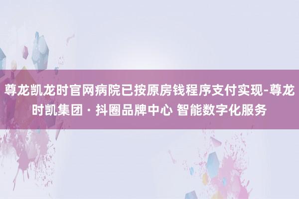 尊龙凯龙时官网病院已按原房钱程序支付实现-尊龙时凯集团 · 抖圈品牌中心 智能数字化服务