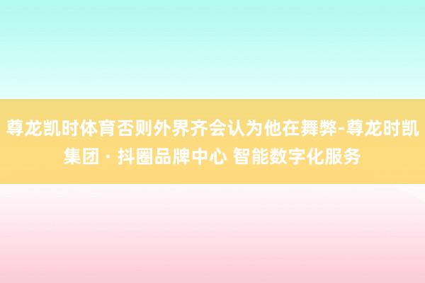 尊龙凯时体育否则外界齐会认为他在舞弊-尊龙时凯集团 · 抖圈品牌中心 智能数字化服务