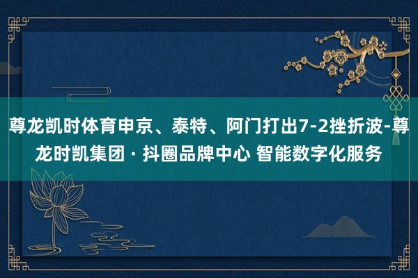 尊龙凯时体育申京、泰特、阿门打出7-2挫折波-尊龙时凯集团 · 抖圈品牌中心 智能数字化服务