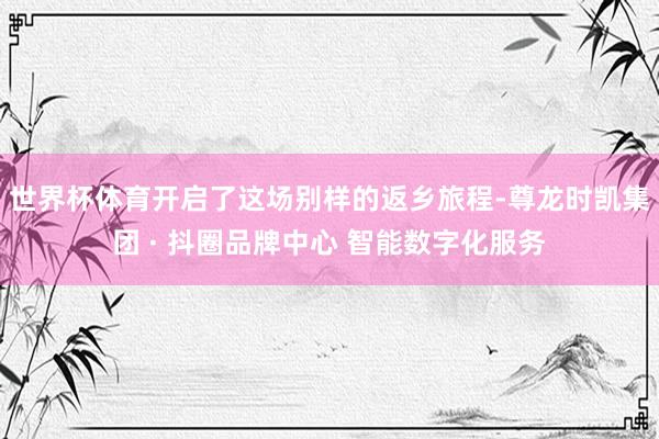 世界杯体育开启了这场别样的返乡旅程-尊龙时凯集团 · 抖圈品牌中心 智能数字化服务