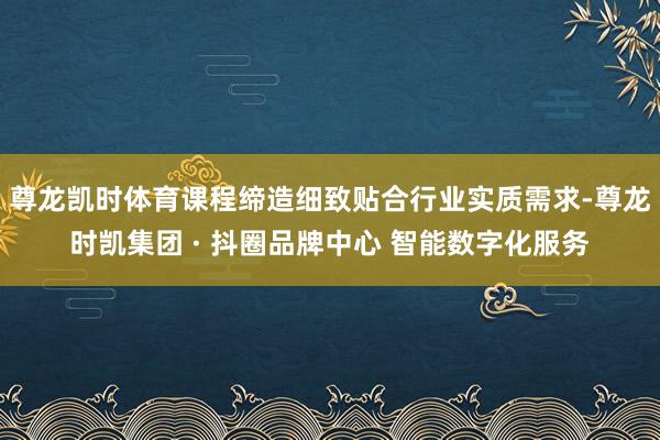 尊龙凯时体育课程缔造细致贴合行业实质需求-尊龙时凯集团 · 抖圈品牌中心 智能数字化服务