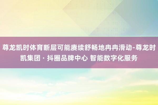 尊龙凯时体育断层可能赓续舒畅地冉冉滑动-尊龙时凯集团 · 抖圈品牌中心 智能数字化服务